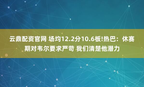 云鼎配资官网 场均12.2分10.6板!热巴：休赛期对韦尔要求严苛 我们清楚他潜力