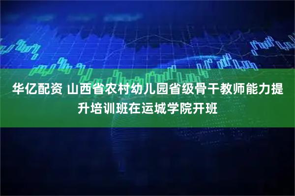 华亿配资 山西省农村幼儿园省级骨干教师能力提升培训班在运城学院开班
