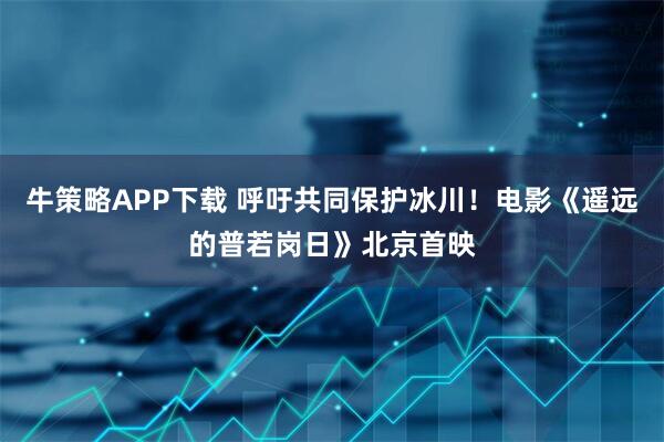 牛策略APP下载 呼吁共同保护冰川！电影《遥远的普若岗日》北京首映