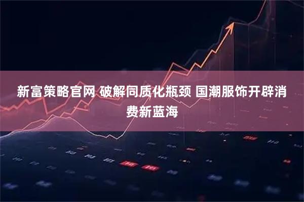 新富策略官网 破解同质化瓶颈 国潮服饰开辟消费新蓝海