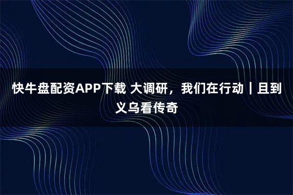 快牛盘配资APP下载 大调研，我们在行动｜且到义乌看传奇