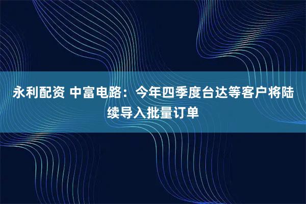 永利配资 中富电路：今年四季度台达等客户将陆续导入批量订单
