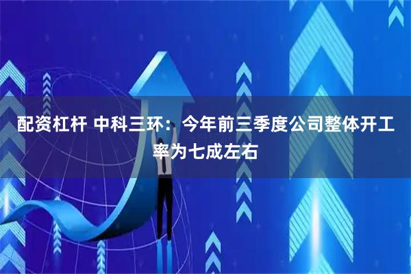 配资杠杆 中科三环：今年前三季度公司整体开工率为七成左右