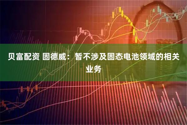 贝富配资 固德威：暂不涉及固态电池领域的相关业务