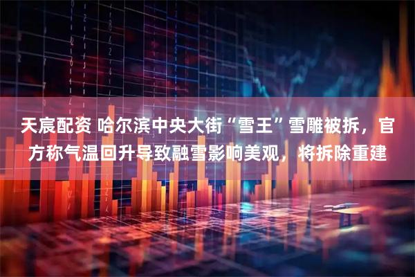 天宸配资 哈尔滨中央大街“雪王”雪雕被拆，官方称气温回升导致融雪影响美观，将拆除重建