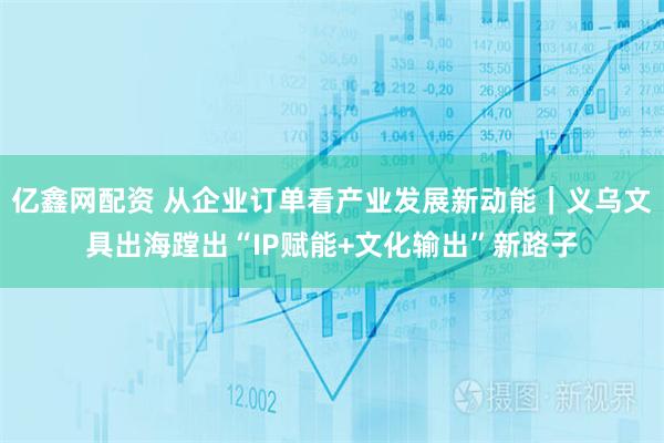 亿鑫网配资 从企业订单看产业发展新动能｜义乌文具出海蹚出“IP赋能+文化输出”新路子
