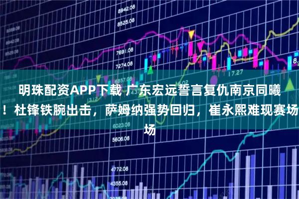 明珠配资APP下载 广东宏远誓言复仇南京同曦！杜锋铁腕出击，萨姆纳强势回归，崔永熙难现赛场