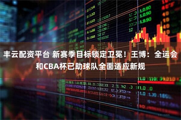 丰云配资平台 新赛季目标锁定卫冕！王博：全运会和CBA杯已助球队全面适应新规