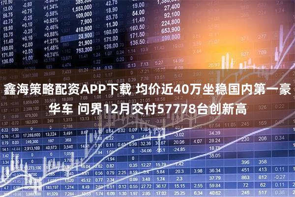 鑫海策略配资APP下载 均价近40万坐稳国内第一豪华车 问界12月交付57778台创新高