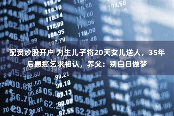 配资炒股开户 为生儿子将20天女儿送人，35年后患癌乞求相认，养父：别白日做梦