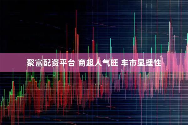 聚富配资平台 商超人气旺 车市显理性