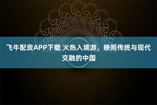 飞牛配资APP下载 火热入境游，映照传统与现代交融的中国