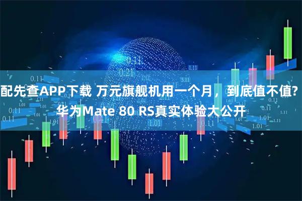 配先查APP下载 万元旗舰机用一个月，到底值不值? 华为Mate 80 RS真实体验大公开