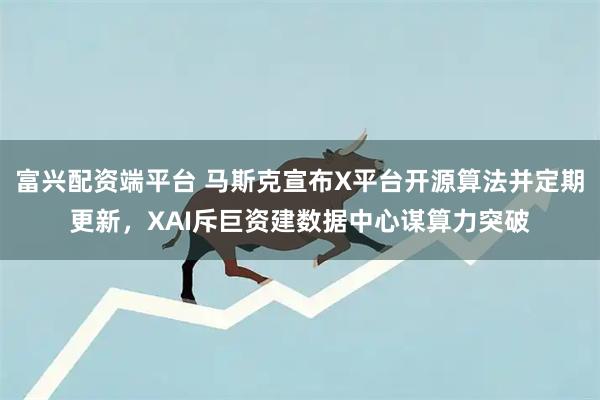 富兴配资端平台 马斯克宣布X平台开源算法并定期更新，XAI斥巨资建数据中心谋算力突破