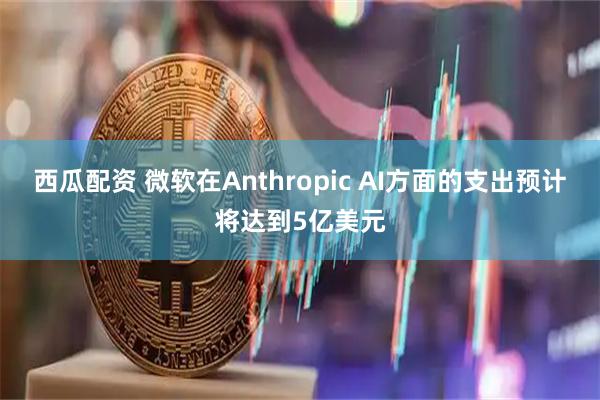 西瓜配资 微软在Anthropic AI方面的支出预计将达到5亿美元