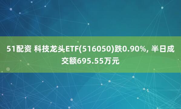 51配资 科技龙头ETF(516050)跌0.90%, 半日成交额695.55万元
