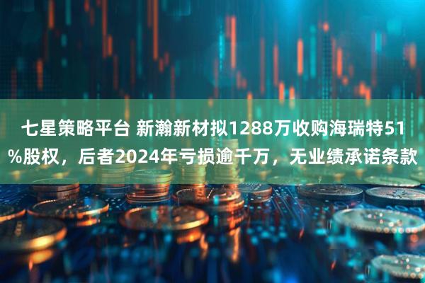 七星策略平台 新瀚新材拟1288万收购海瑞特51%股权，后者2024年亏损逾千万，无业绩承诺条款