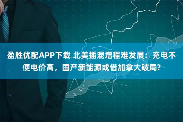 盈胜优配APP下载 北美插混增程难发展：充电不便电价高，国产新能源或借加拿大破局?