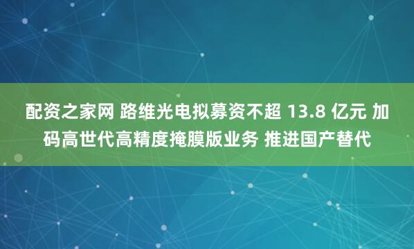 配资之家网 路维光电拟募资不超 13.8 亿元 加码高世代高精度掩膜版业务 推进国产替代