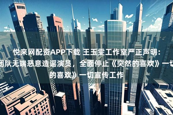 悦来网配资APP下载 王玉雯工作室严正声明：剧方合作团队无端恶意造谣演员，全面停止《突然的喜欢》一切宣传工作
