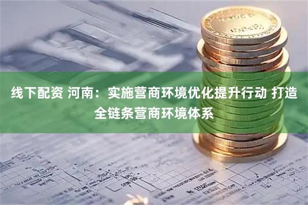 线下配资 河南：实施营商环境优化提升行动 打造全链条营商环境体系
