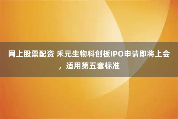 网上股票配资 禾元生物科创板IPO申请即将上会，适用第五套标准