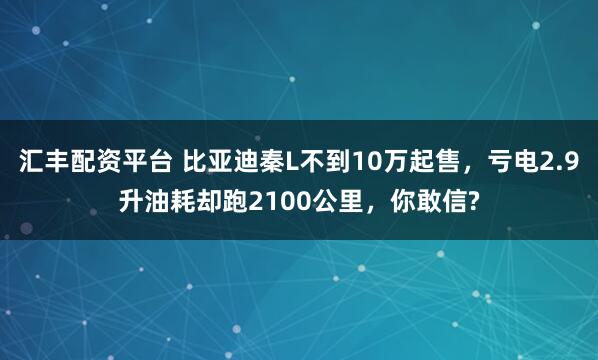 汇丰配资平台 比亚迪秦L不到10万起售，亏电2.9升油耗却跑2100公里，你敢信?