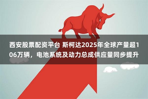 西安股票配资平台 斯柯达2025年全球产量超106万辆，电池系统及动力总成供应量同步提升