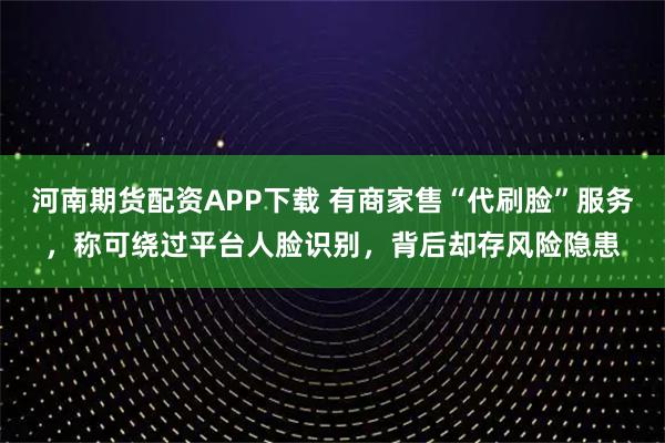 河南期货配资APP下载 有商家售“代刷脸”服务，称可绕过平台人脸识别，背后却存风险隐患