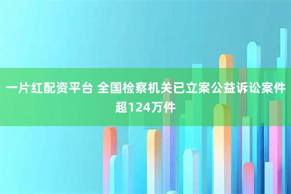 一片红配资平台 全国检察机关已立案公益诉讼案件超124万件