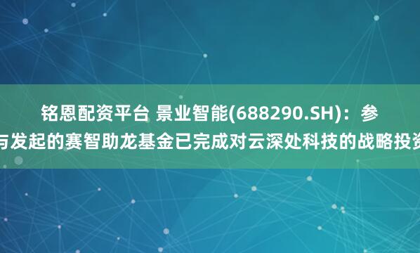 铭恩配资平台 景业智能(688290.SH)：参与发起的赛智助龙基金已完成对云深处科技的战略投资