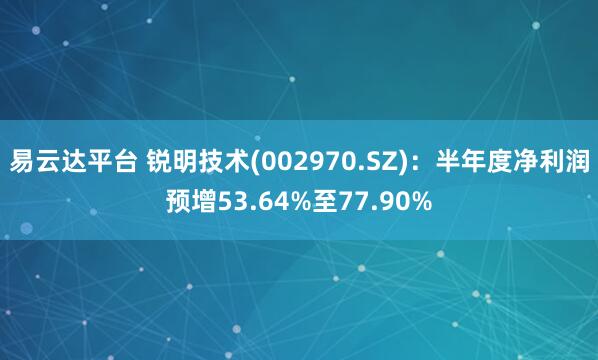 易云达平台 锐明技术(002970.SZ)：半年度净利润预增53.64%至77.90%