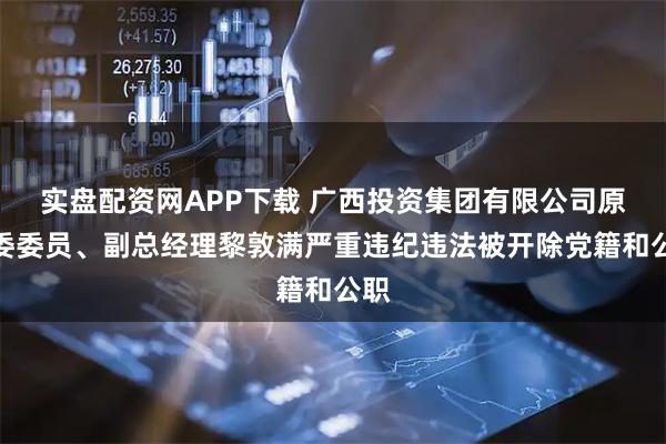 实盘配资网APP下载 广西投资集团有限公司原党委委员、副总经理黎敦满严重违纪违法被开除党籍和公职
