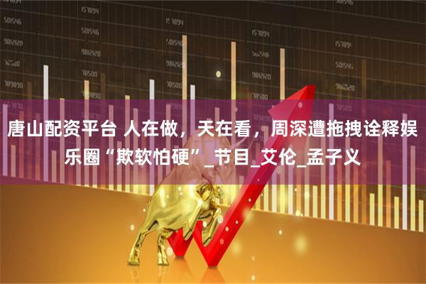 唐山配资平台 人在做，天在看，周深遭拖拽诠释娱乐圈“欺软怕硬”_节目_艾伦_孟子义