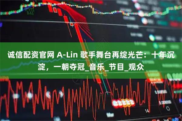 诚信配资官网 A-Lin 歌手舞台再绽光芒：十年沉淀，一朝夺冠_音乐_节目_观众