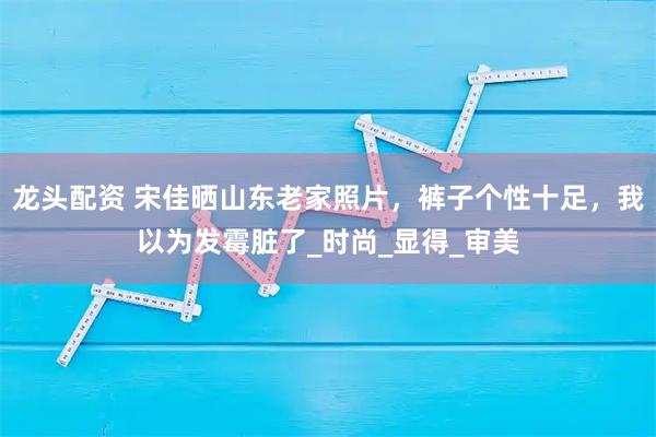 龙头配资 宋佳晒山东老家照片，裤子个性十足，我以为发霉脏了_时尚_显得_审美