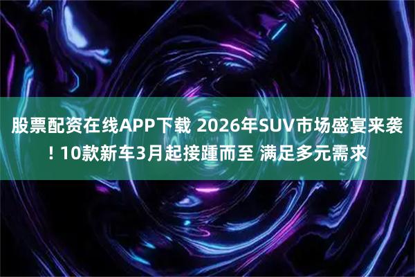 股票配资在线APP下载 2026年SUV市场盛宴来袭! 10款新车3月起接踵而至 满足多元需求