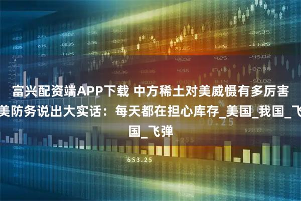 富兴配资端APP下载 中方稀土对美威慑有多厉害？美防务说出大实话：每天都在担心库存_美国_我国_飞弹