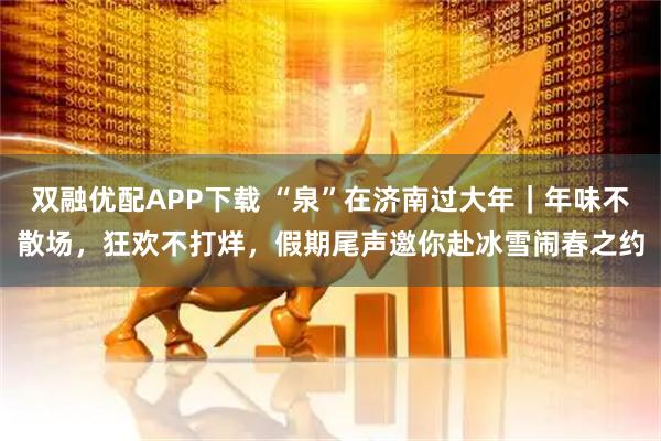 双融优配APP下载 “泉”在济南过大年｜年味不散场，狂欢不打烊，假期尾声邀你赴冰雪闹春之约