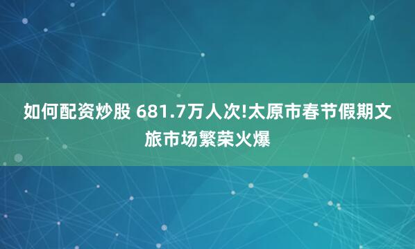 如何配资炒股 681.7万人次!太原市春节假期文旅市场繁荣火爆