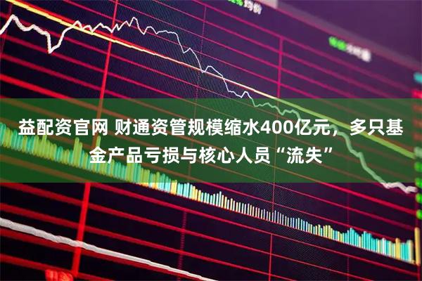 益配资官网 财通资管规模缩水400亿元，多只基金产品亏损与核心人员“流失”