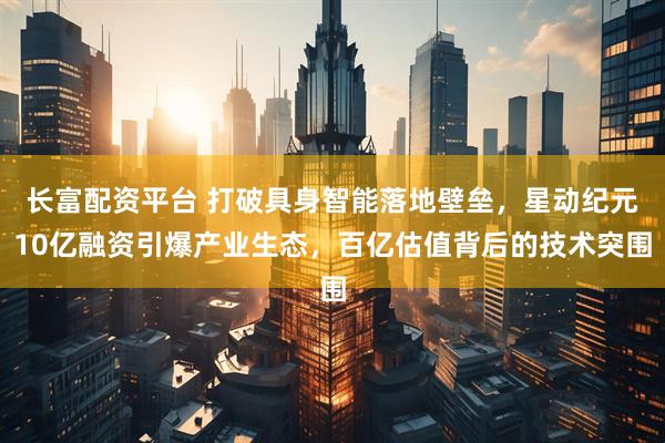 长富配资平台 打破具身智能落地壁垒，星动纪元10亿融资引爆产业生态，百亿估值背后的技术突围