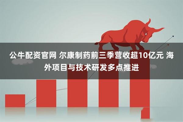 公牛配资官网 尔康制药前三季营收超10亿元 海外项目与技术研发多点推进