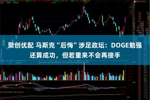 聚创优配 马斯克“后悔”涉足政坛：DOGE勉强还算成功，但若重来不会再接手