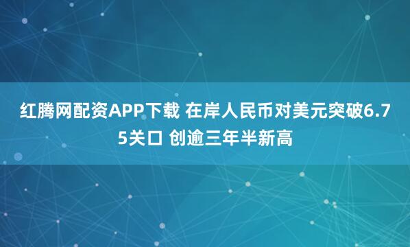 红腾网配资APP下载 在岸人民币对美元突破6.75关口 创逾三年半新高
