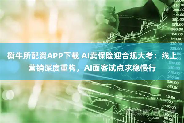 衡牛所配资APP下载 AI卖保险迎合规大考：线上营销深度重构，AI面客试点求稳慢行