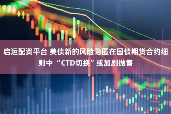 启运配资平台 美债新的风险隐匿在国债期货合约细则中 “CTD切换”或加剧抛售